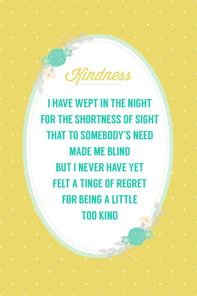 I have wept in the night for the shortness of sight that to somebody\'s need made me bling, but I never have yet felt a tinge of regret for being a little too kind. printable quote.